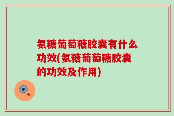 氨糖葡萄糖胶囊有什么功效(氨糖葡萄糖胶囊的功效及作用)