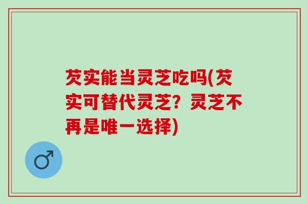 芡实能当灵芝吃吗(芡实可替代灵芝？灵芝不再是唯一选择)