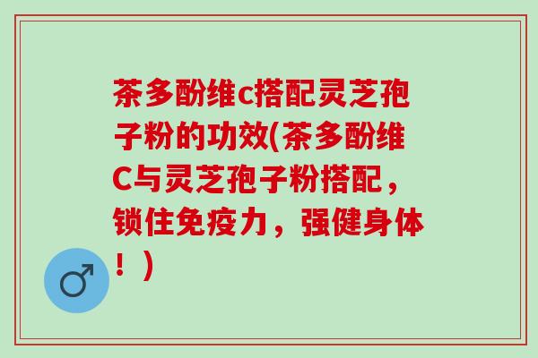 茶多酚维c搭配灵芝孢子粉的功效(茶多酚维C与灵芝孢子粉搭配，锁住免疫力，强健身体！)