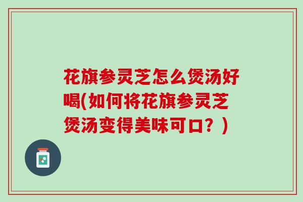 花旗参灵芝怎么煲汤好喝(如何将花旗参灵芝煲汤变得美味可口？)
