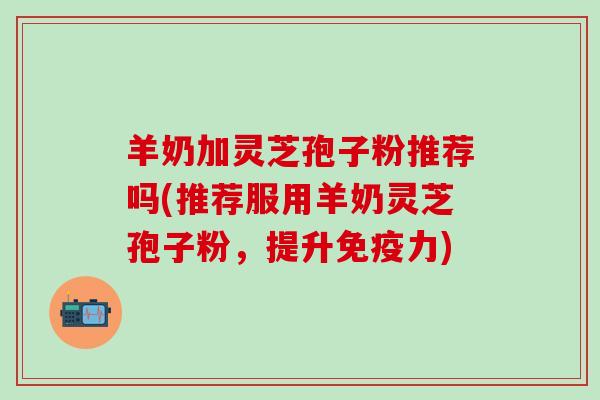 羊奶加灵芝孢子粉推荐吗(推荐服用羊奶灵芝孢子粉，提升免疫力)