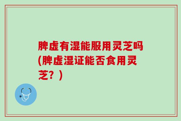 脾虚有湿能服用灵芝吗(脾虚湿证能否食用灵芝？)