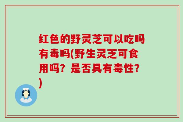 红色的野灵芝可以吃吗有毒吗(野生灵芝可食用吗？是否具有毒性？)