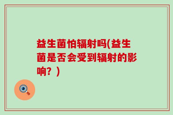 益生菌怕辐射吗(益生菌是否会受到辐射的影响？)