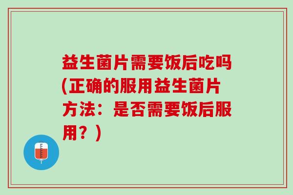 益生菌片需要饭后吃吗(正确的服用益生菌片方法：是否需要饭后服用？)