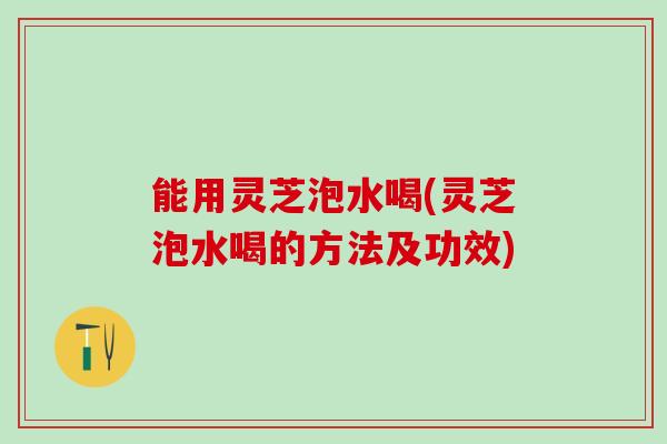 能用灵芝泡水喝(灵芝泡水喝的方法及功效)