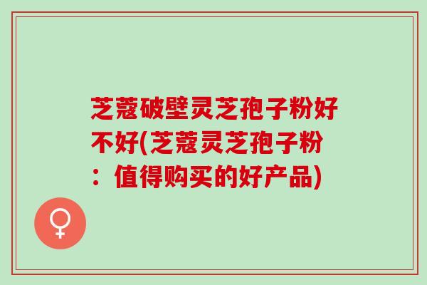 芝蔻破壁灵芝孢子粉好不好(芝蔻灵芝孢子粉：值得购买的好产品)