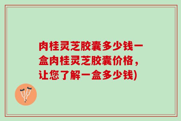 肉桂灵芝胶囊多少钱一盒肉桂灵芝胶囊价格，让您了解一盒多少钱)
