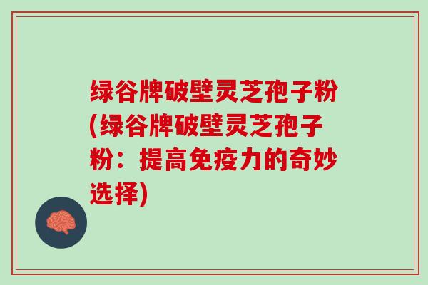 绿谷牌破壁灵芝孢子粉(绿谷牌破壁灵芝孢子粉：提高免疫力的奇妙选择)