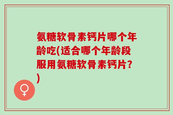 氨糖软骨素钙片哪个年龄吃(适合哪个年龄段服用氨糖软骨素钙片？)