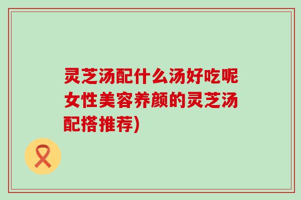 灵芝汤配什么汤好吃呢女性美容养颜的灵芝汤配搭推荐)
