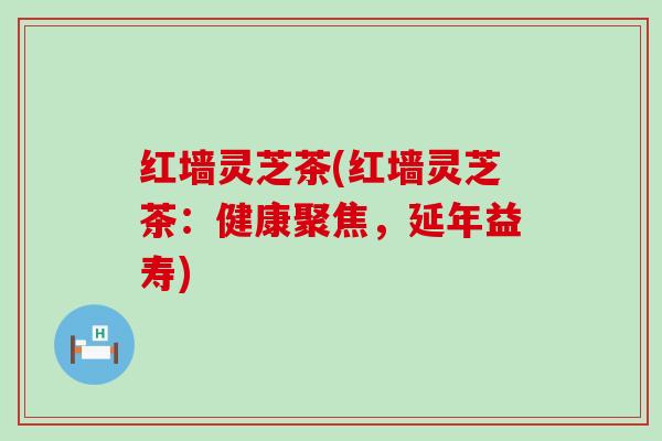 红墙灵芝茶(红墙灵芝茶：健康聚焦，延年益寿)