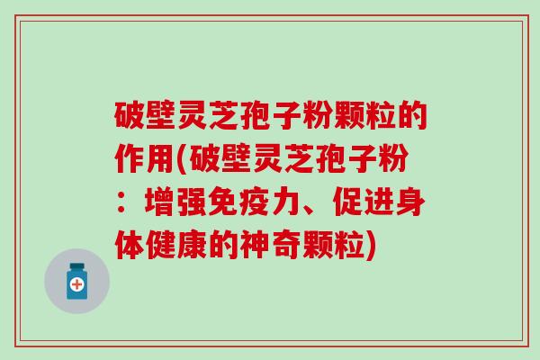 破壁灵芝孢子粉颗粒的作用(破壁灵芝孢子粉：增强免疫力、促进身体健康的神奇颗粒)