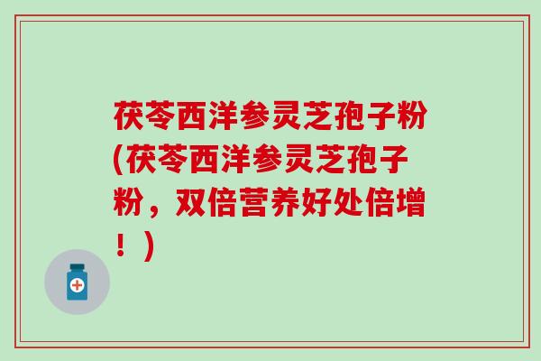 茯苓西洋参灵芝孢子粉(茯苓西洋参灵芝孢子粉，双倍营养好处倍增！)