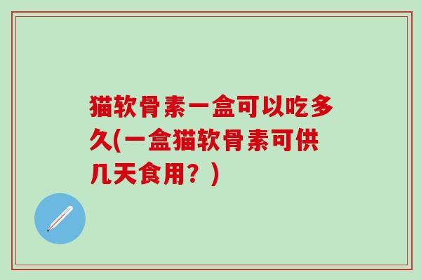 猫软骨素一盒可以吃多久(一盒猫软骨素可供几天食用？)