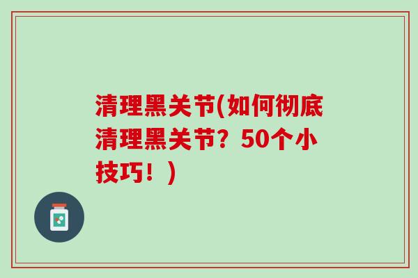 清理黑关节(如何彻底清理黑关节？50个小技巧！)