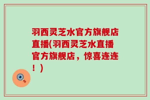 羽西灵芝水官方旗舰店直播(羽西灵芝水直播官方旗舰店，惊喜连连！)