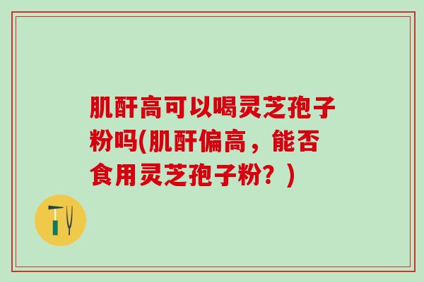 肌酐高可以喝灵芝孢子粉吗(肌酐偏高，能否食用灵芝孢子粉？)