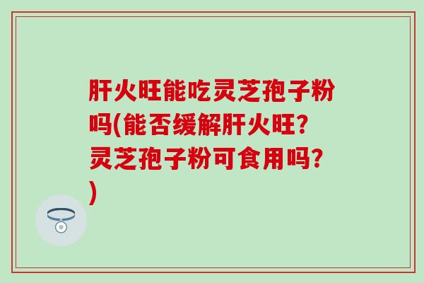 肝火旺能吃灵芝孢子粉吗(能否缓解肝火旺？灵芝孢子粉可食用吗？)