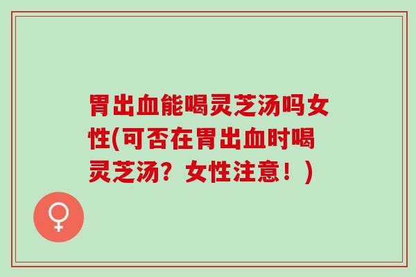 胃出血能喝灵芝汤吗女性(可否在胃出血时喝灵芝汤？女性注意！)