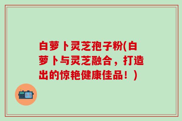 白萝卜灵芝孢子粉(白萝卜与灵芝融合，打造出的惊艳健康佳品！)