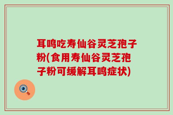耳鸣吃寿仙谷灵芝孢子粉(食用寿仙谷灵芝孢子粉可缓解耳鸣症状)