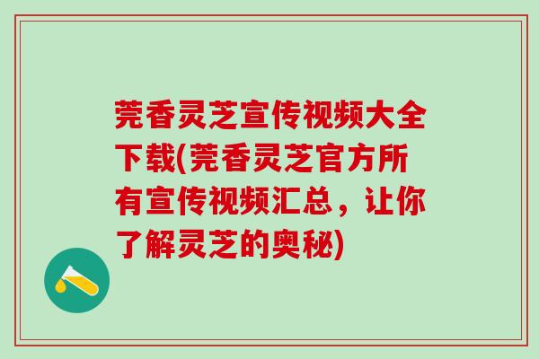 莞香灵芝宣传视频大全下载(莞香灵芝官方所有宣传视频汇总，让你了解灵芝的奥秘)