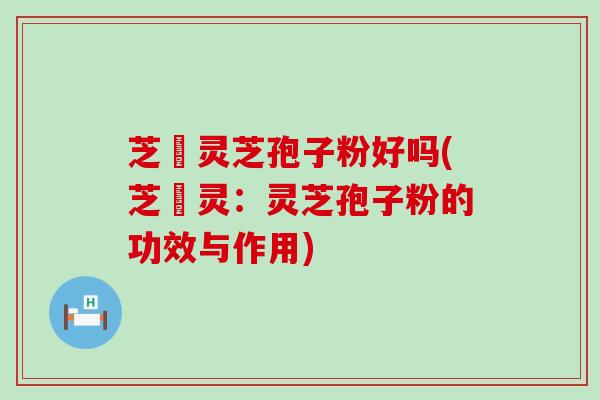 芝冦灵芝孢子粉好吗(芝冦灵：灵芝孢子粉的功效与作用)