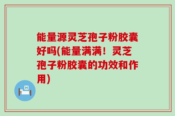 能量源灵芝孢子粉胶囊好吗(能量满满！灵芝孢子粉胶囊的功效和作用)