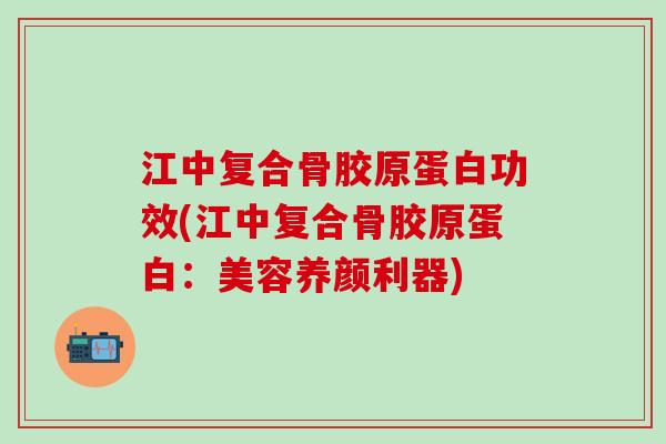 江中复合骨胶原蛋白功效(江中复合骨胶原蛋白：美容养颜利器)
