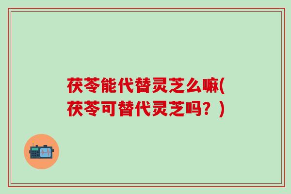 茯苓能代替灵芝么嘛(茯苓可替代灵芝吗？)