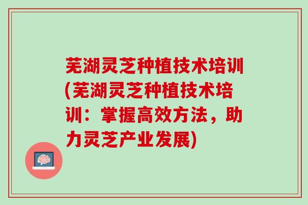 芜湖灵芝种植技术培训(芜湖灵芝种植技术培训：掌握高效方法，助力灵芝产业发展)