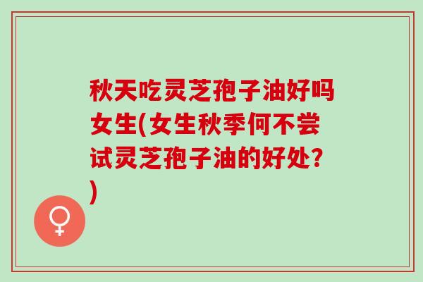 秋天吃灵芝孢子油好吗女生(女生秋季何不尝试灵芝孢子油的好处？)