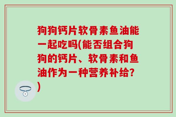 狗狗钙片软骨素鱼油能一起吃吗(能否组合狗狗的钙片、软骨素和鱼油作为一种营养补给？)