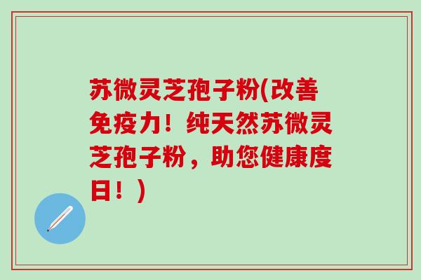 苏微灵芝孢子粉(改善免疫力！纯天然苏微灵芝孢子粉，助您健康度日！)