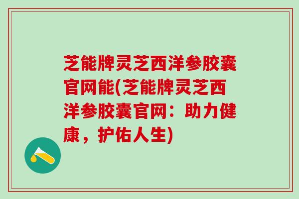 芝能牌灵芝西洋参胶囊官网能(芝能牌灵芝西洋参胶囊官网：助力健康，护佑人生)
