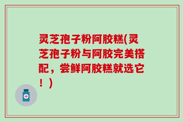 灵芝孢子粉阿胶糕(灵芝孢子粉与阿胶完美搭配，尝鲜阿胶糕就选它！)