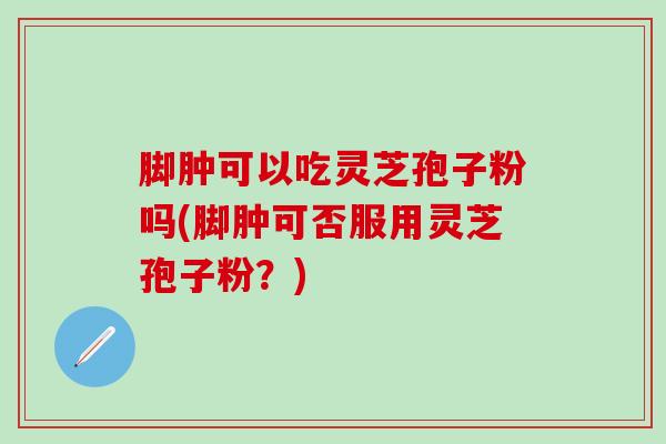 脚肿可以吃灵芝孢子粉吗(脚肿可否服用灵芝孢子粉？)
