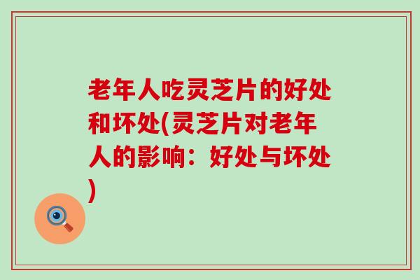 老年人吃灵芝片的好处和坏处(灵芝片对老年人的影响：好处与坏处)
