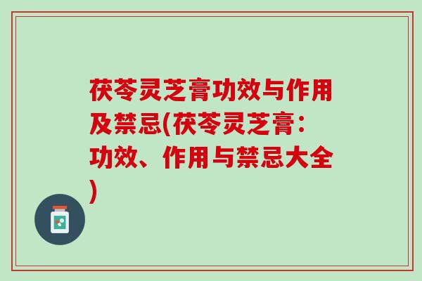 茯苓灵芝膏功效与作用及禁忌(茯苓灵芝膏：功效、作用与禁忌大全)