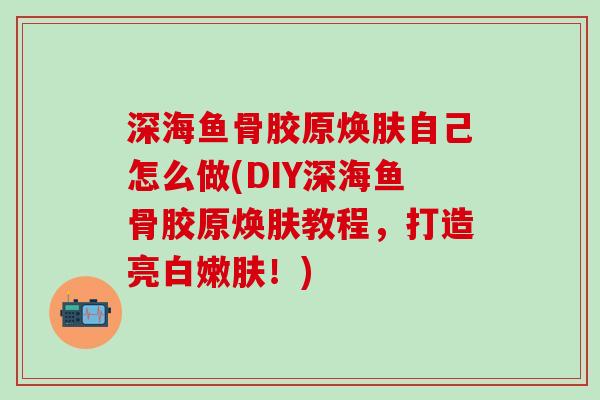 深海鱼骨胶原焕肤自己怎么做(DIY深海鱼骨胶原焕肤教程，打造亮白嫩肤！)