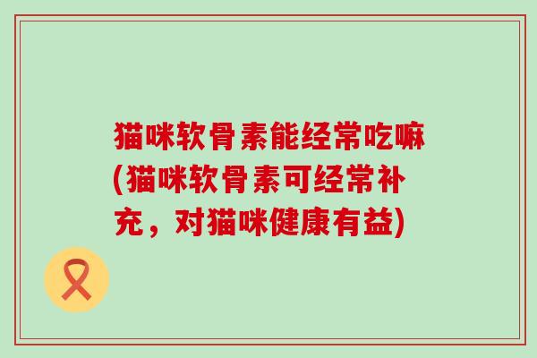 猫咪软骨素能经常吃嘛(猫咪软骨素可经常补充，对猫咪健康有益)