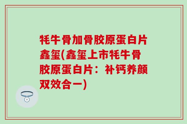 牦牛骨加骨胶原蛋白片鑫玺(鑫玺上市牦牛骨胶原蛋白片：补钙养颜双效合一)