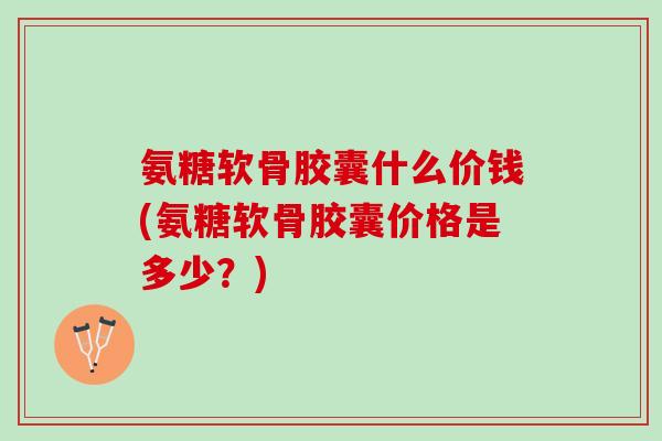 氨糖软骨胶囊什么价钱(氨糖软骨胶囊价格是多少？)