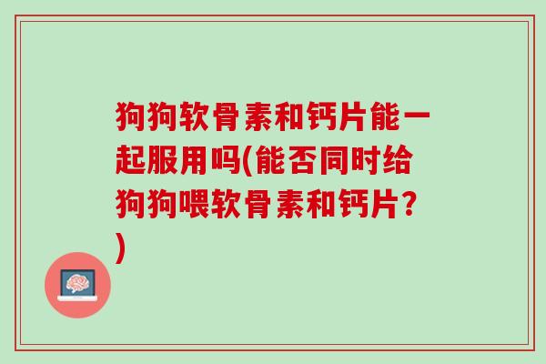 狗狗软骨素和钙片能一起服用吗(能否同时给狗狗喂软骨素和钙片？)