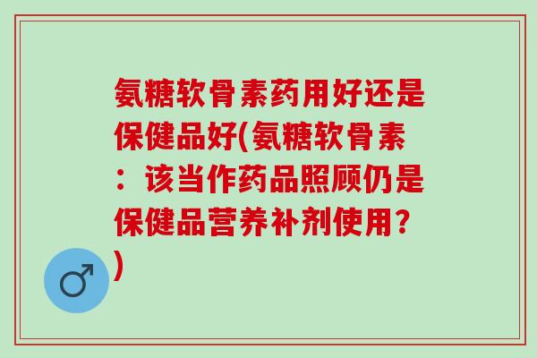 氨糖软骨素药用好还是保健品好(氨糖软骨素：该当作药品照顾仍是保健品营养补剂使用？)