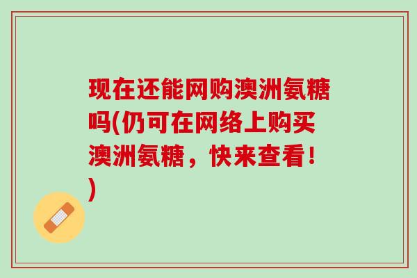 现在还能网购澳洲氨糖吗(仍可在网络上购买澳洲氨糖，快来查看！)