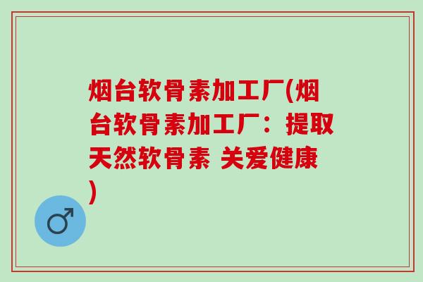 烟台软骨素加工厂(烟台软骨素加工厂：提取天然软骨素 关爱健康)