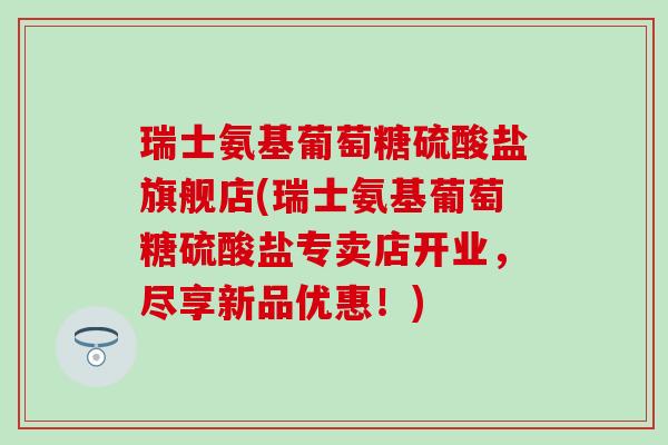 瑞士氨基葡萄糖硫酸盐旗舰店(瑞士氨基葡萄糖硫酸盐专卖店开业，尽享新品优惠！)
