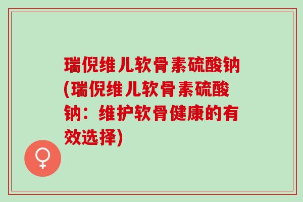 瑞倪维儿软骨素硫酸钠(瑞倪维儿软骨素硫酸钠：维护软骨健康的有效选择)